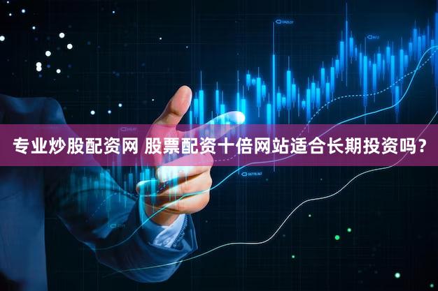 专业炒股配资网 股票配资十倍网站适合长期投资吗？