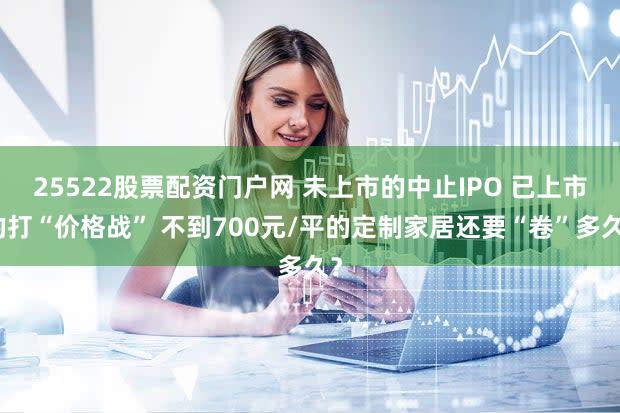 25522股票配资门户网 未上市的中止IPO 已上市的打“价格战” 不到700元/平的定制家居还要“卷”多久？