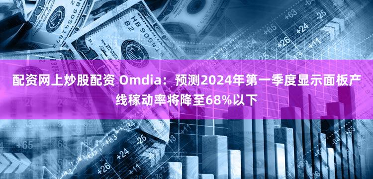 配资网上炒股配资 Omdia：预测2024年第一季度显示面板产线稼动率将降至68%以下