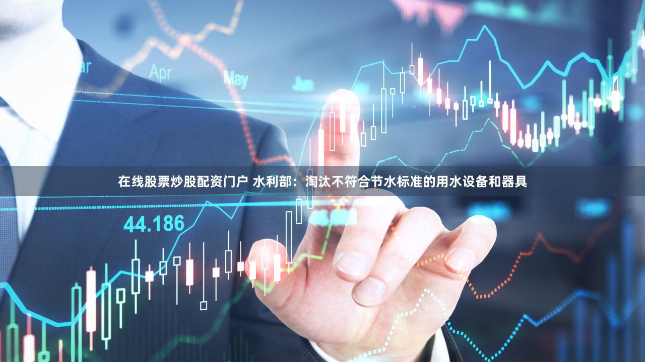 在线股票炒股配资门户 水利部：淘汰不符合节水标准的用水设备和器具