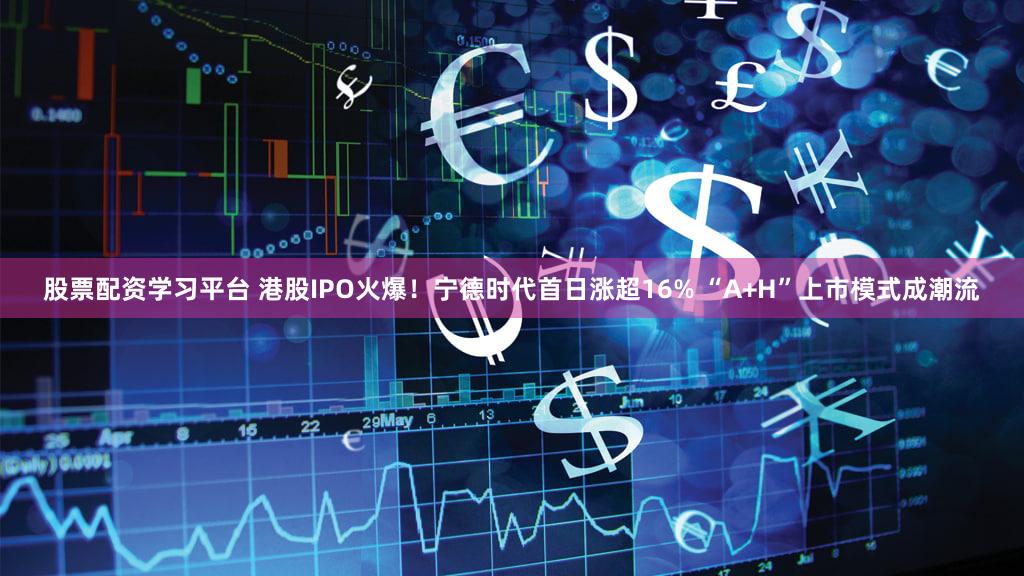 股票配资学习平台 港股IPO火爆！宁德时代首日涨超16% “A+H”上市模式成潮流