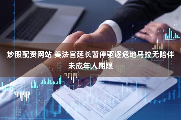 炒股配资网站 美法官延长暂停驱逐危地马拉无陪伴未成年人期限