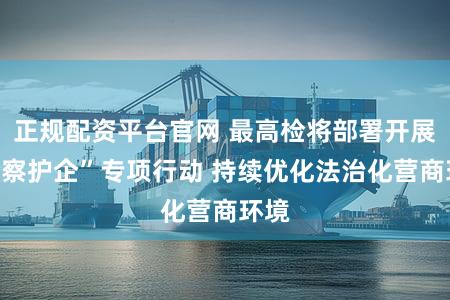 正规配资平台官网 最高检将部署开展“检察护企”专项行动 持续优化法治化营商环境