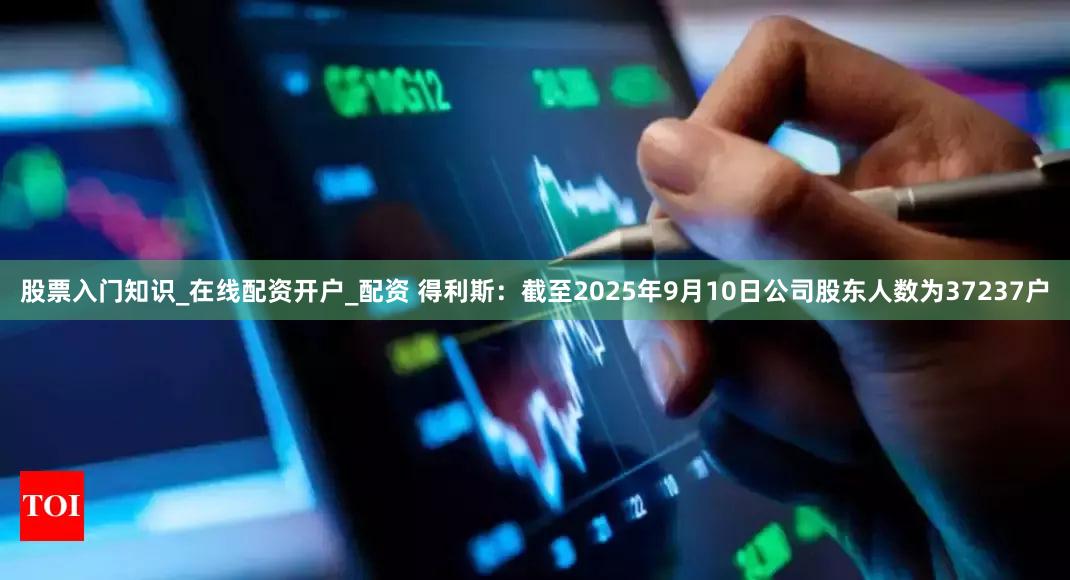 股票入门知识_在线配资开户_配资 得利斯：截至2025年9月10日公司股东人数为37237户