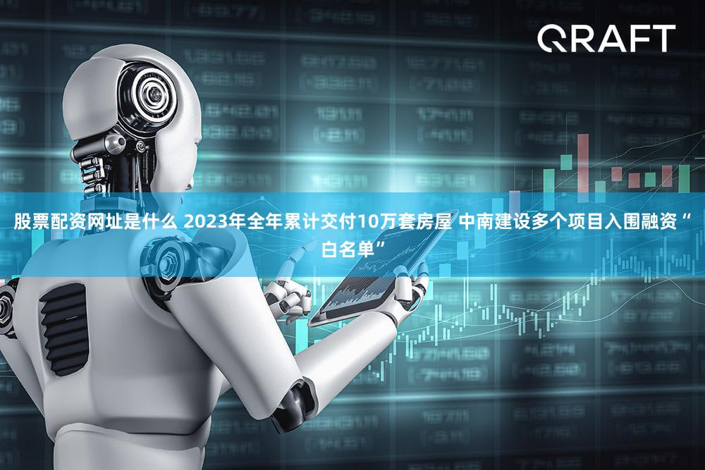 股票配资网址是什么 2023年全年累计交付10万套房屋 中南建设多个项目入围融资“白名单”