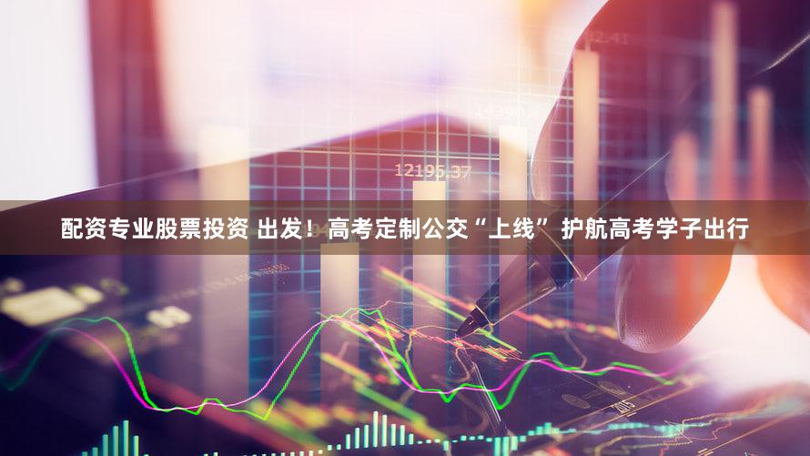 配资专业股票投资 出发！高考定制公交“上线” 护航高考学子出行
