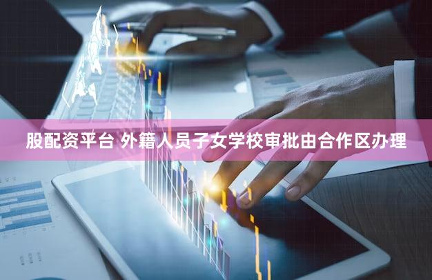 股配资平台 外籍人员子女学校审批由合作区办理