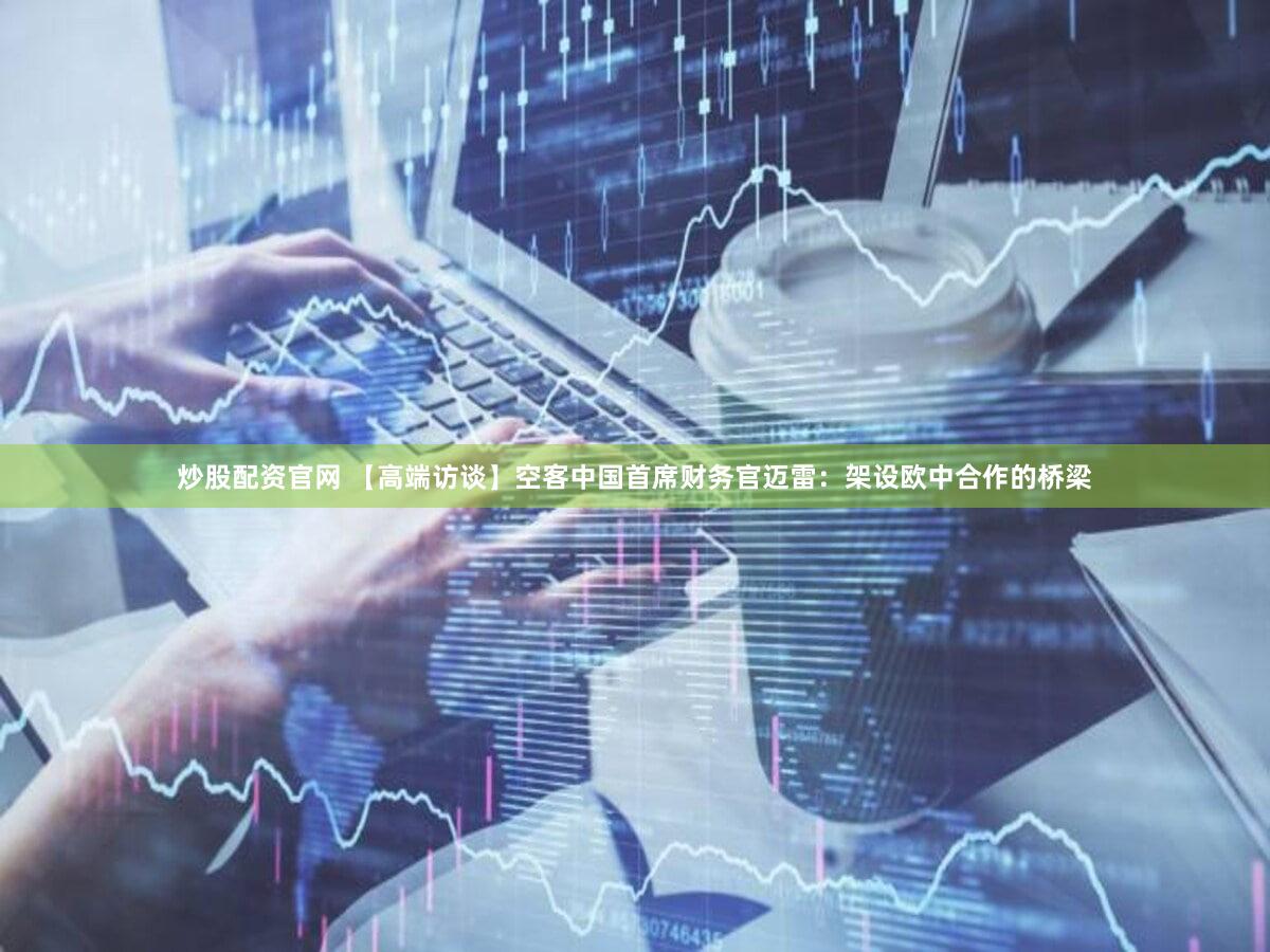 炒股配资官网 【高端访谈】空客中国首席财务官迈雷：架设欧中合作的桥梁