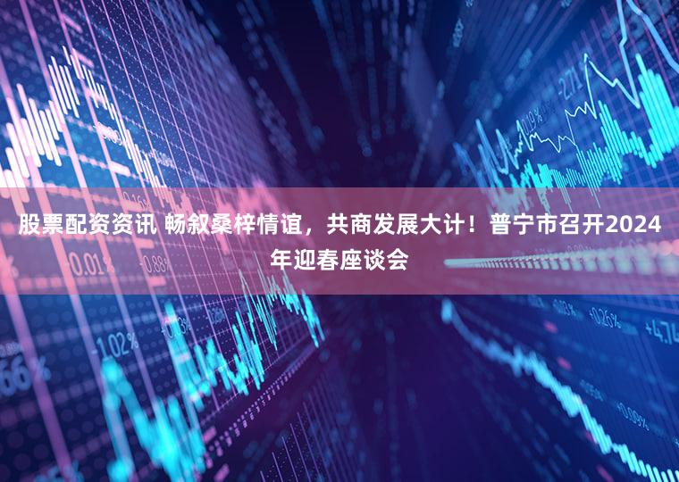 股票配资资讯 畅叙桑梓情谊，共商发展大计！普宁市召开2024年迎春座谈会