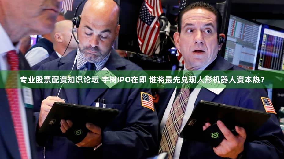 专业股票配资知识论坛 宇树IPO在即 谁将最先兑现人形机器人资本热？