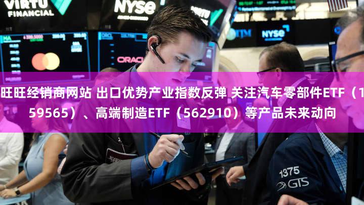 旺旺经销商网站 出口优势产业指数反弹 关注汽车零部件ETF（159565）、高端制造ETF（562910）等产品未来动向