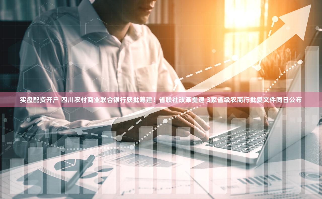 实盘配资开户 四川农村商业联合银行获批筹建！省联社改革提速 3家省级农商行批复文件同日公布