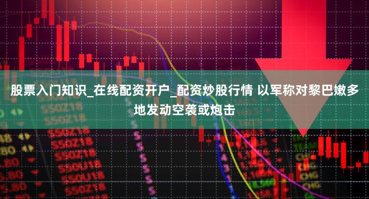 股票入门知识_在线配资开户_配资炒股行情 以军称对黎巴嫩多地发动空袭或炮击