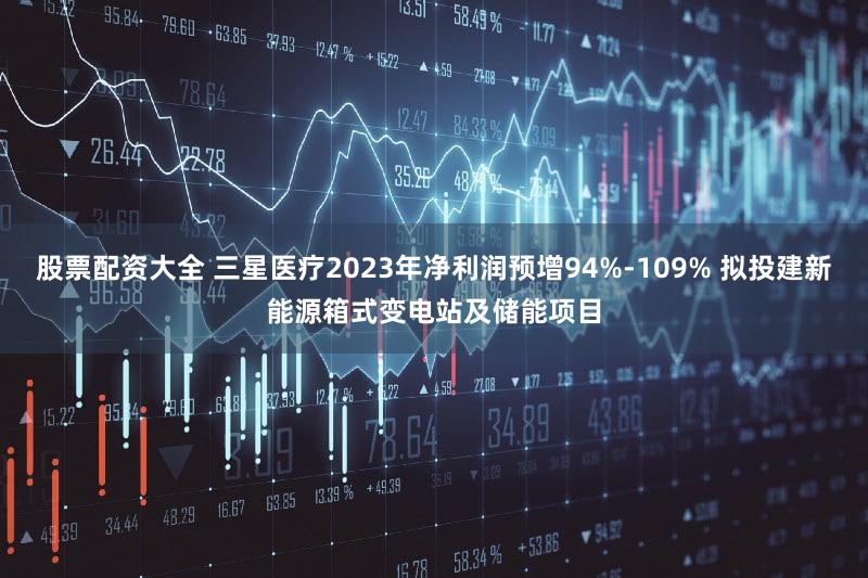 股票配资大全 三星医疗2023年净利润预增94%-109% 拟投建新能源箱式变电站及储能项目