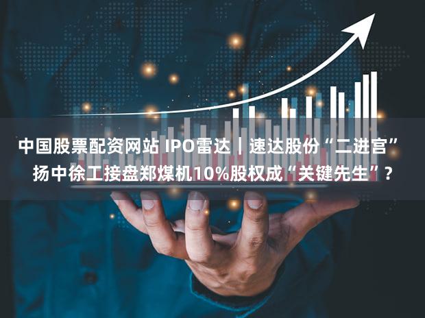 中国股票配资网站 IPO雷达｜速达股份“二进宫” 扬中徐工接盘郑煤机10%股权成“关键先生”？