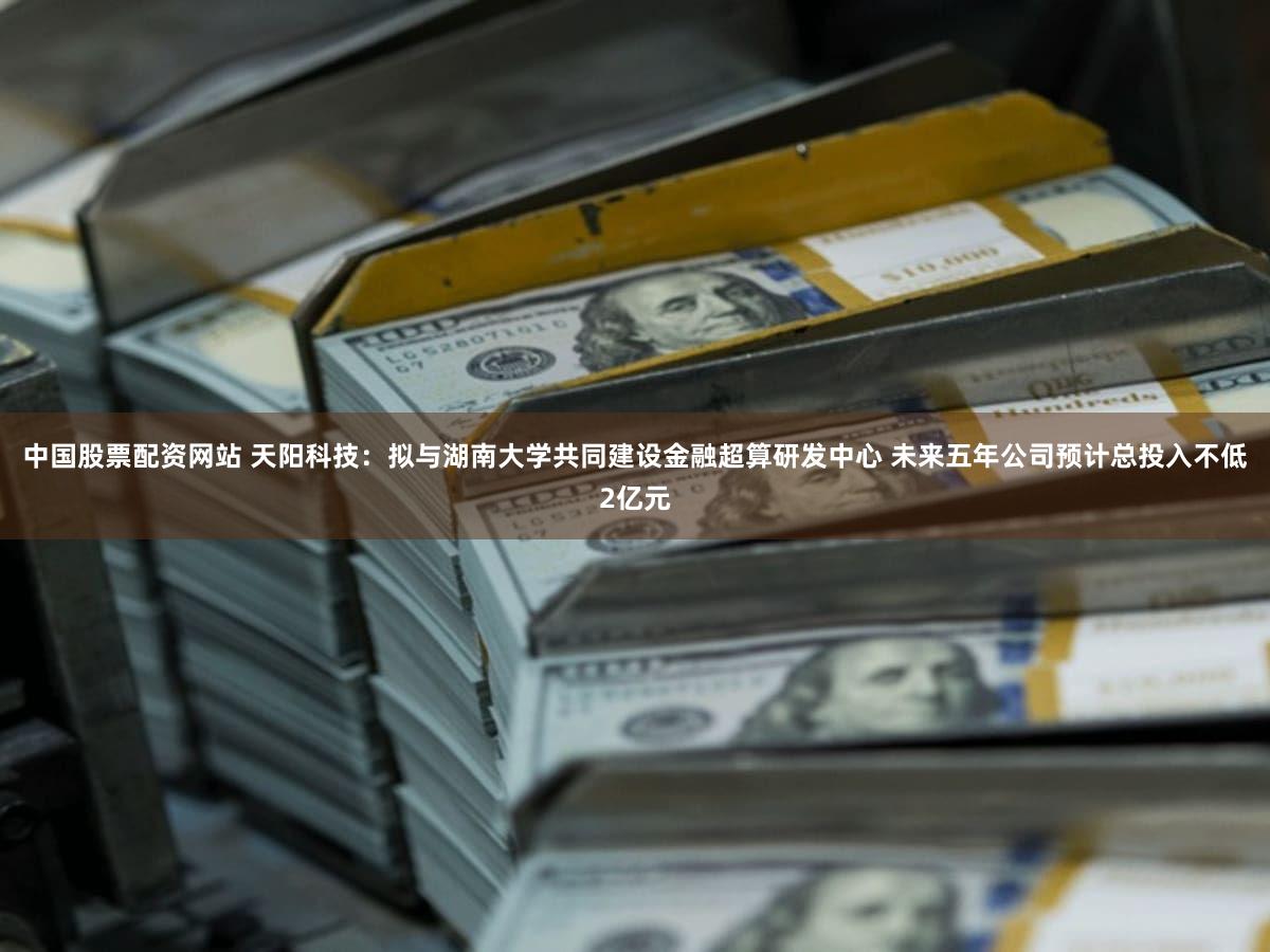 中国股票配资网站 天阳科技：拟与湖南大学共同建设金融超算研发中心 未来五年公司预计总投入不低2亿元