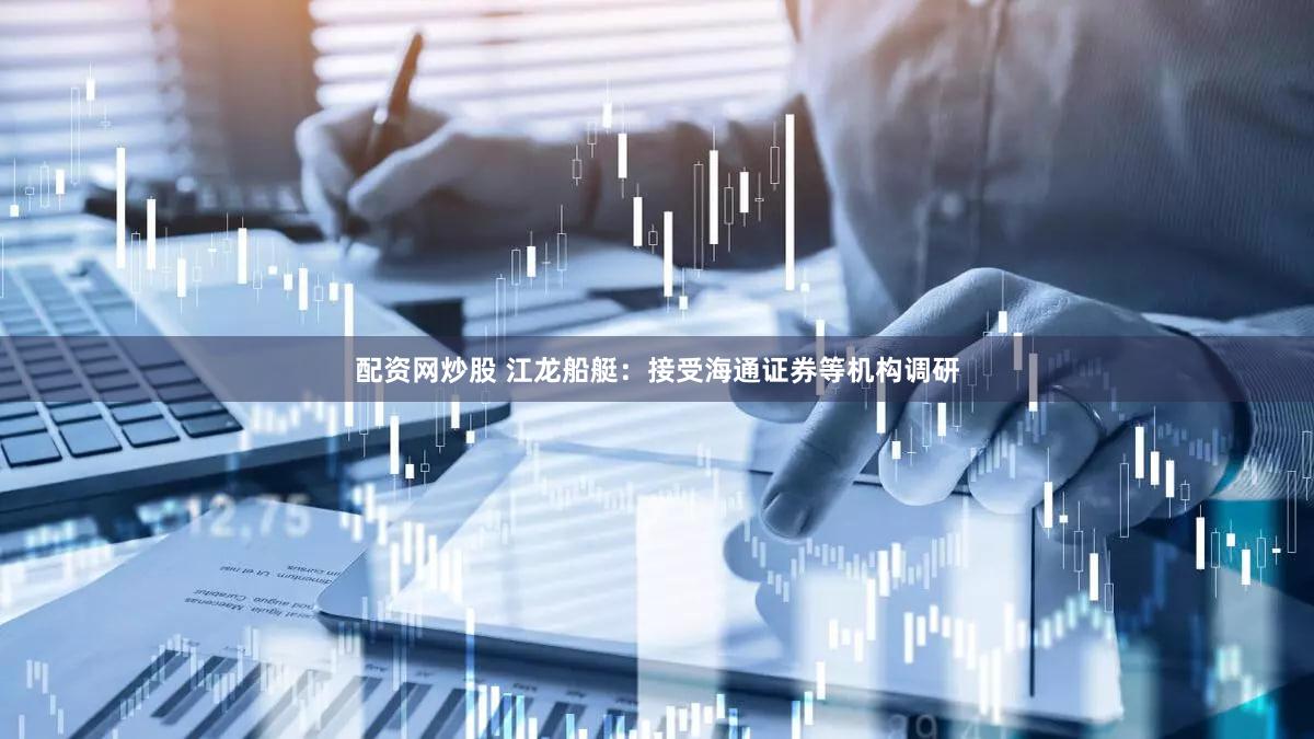 配资网炒股 江龙船艇：接受海通证券等机构调研