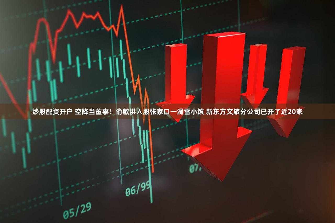 炒股配资开户 空降当董事！俞敏洪入股张家口一滑雪小镇 新东方文旅分公司已开了近20家