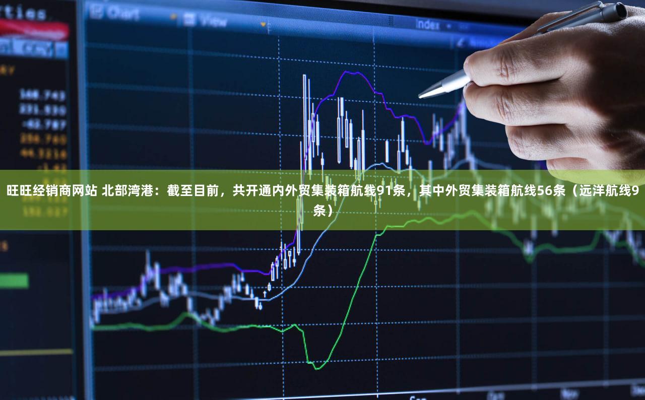 旺旺经销商网站 北部湾港：截至目前，共开通内外贸集装箱航线91条，其中外贸集装箱航线56条（远洋航线9条）