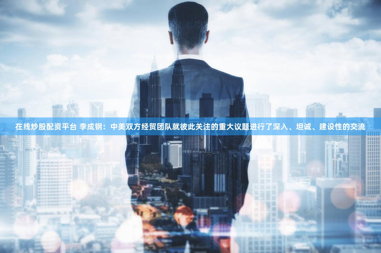 在线炒股配资平台 李成钢：中美双方经贸团队就彼此关注的重大议题进行了深入、坦诚、建设性的交流