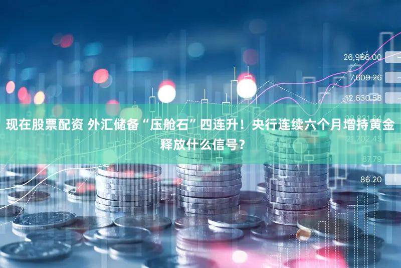 现在股票配资 外汇储备“压舱石”四连升！央行连续六个月增持黄金 释放什么信号？