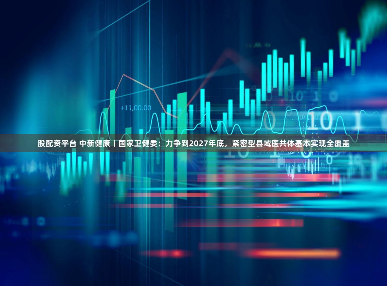 股配资平台 中新健康丨国家卫健委：力争到2027年底，紧密型县域医共体基本实现全覆盖