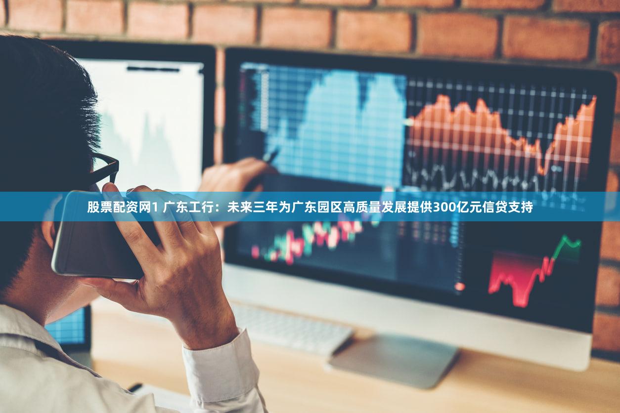 股票配资网1 广东工行：未来三年为广东园区高质量发展提供300亿元信贷支持