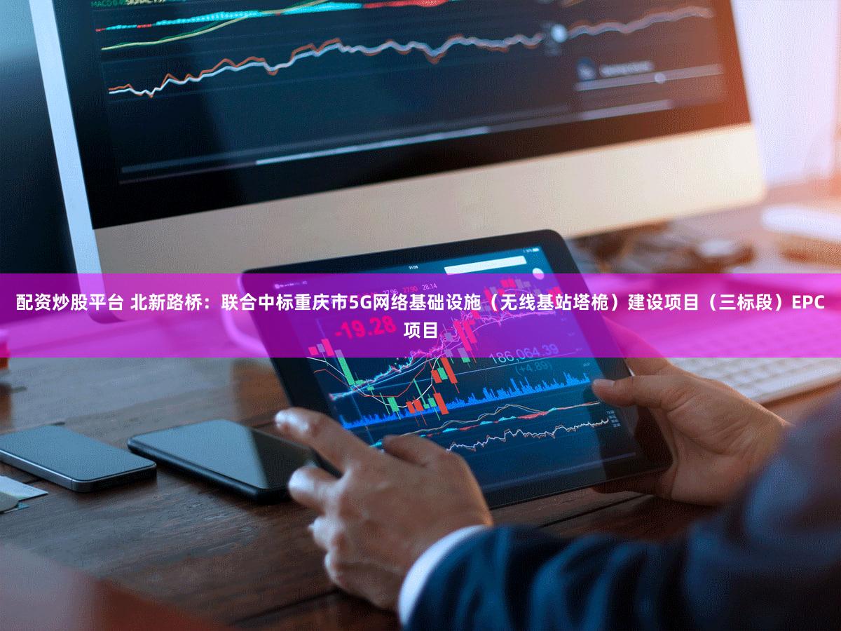配资炒股平台 北新路桥：联合中标重庆市5G网络基础设施（无线基站塔桅）建设项目（三标段）EPC项目
