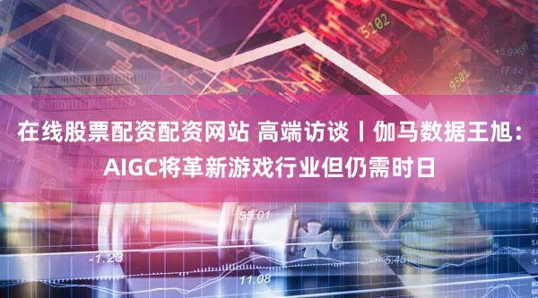 在线股票配资配资网站 高端访谈丨伽马数据王旭：AIGC将革新游戏行业但仍需时日
