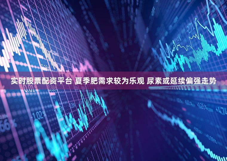 实时股票配资平台 夏季肥需求较为乐观 尿素或延续偏强走势