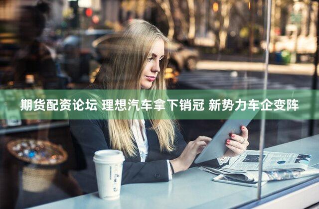 期货配资论坛 理想汽车拿下销冠 新势力车企变阵
