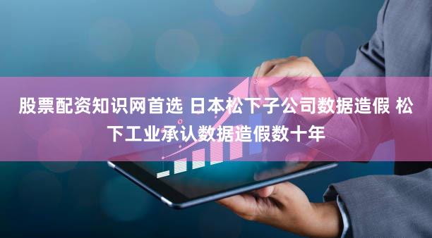 股票配资知识网首选 日本松下子公司数据造假 松下工业承认数据造假数十年