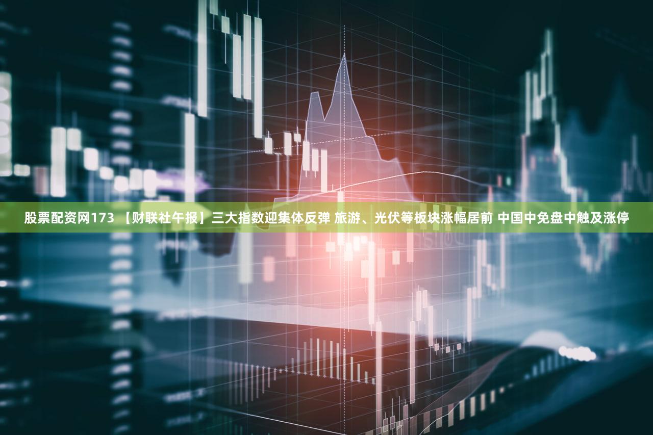 股票配资网173 【财联社午报】三大指数迎集体反弹 旅游、光伏等板块涨幅居前 中国中免盘中触及涨停