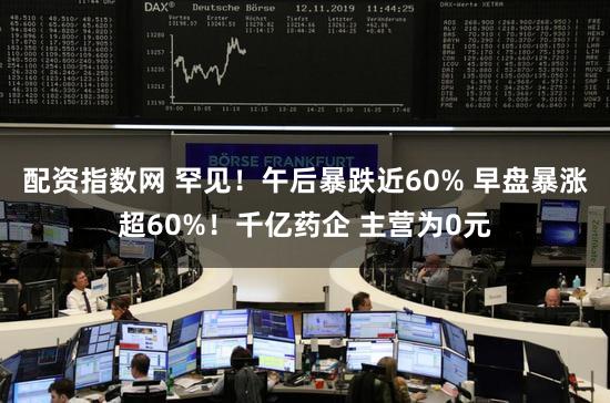 配资指数网 罕见！午后暴跌近60% 早盘暴涨超60%！千亿药企 主营为0元