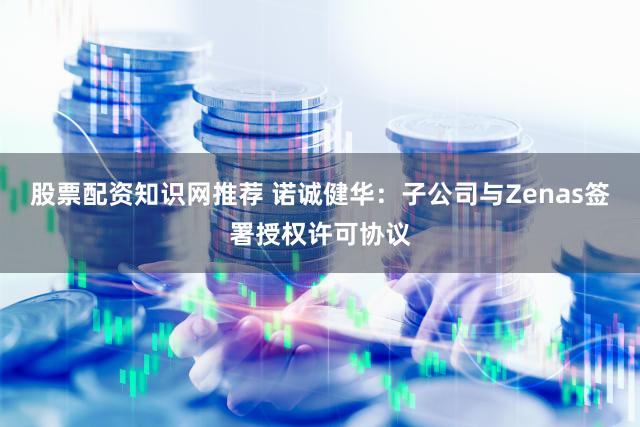 股票配资知识网推荐 诺诚健华：子公司与Zenas签署授权许可协议