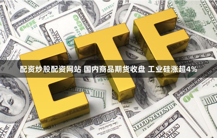 配资炒股配资网站 国内商品期货收盘 工业硅涨超4%