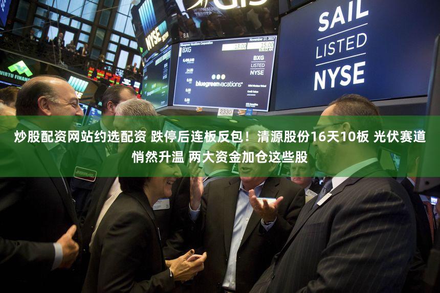 炒股配资网站约选配资 跌停后连板反包！清源股份16天10板 光伏赛道悄然升温 两大资金加仓这些股