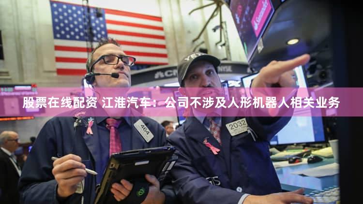股票在线配资 江淮汽车：公司不涉及人形机器人相关业务