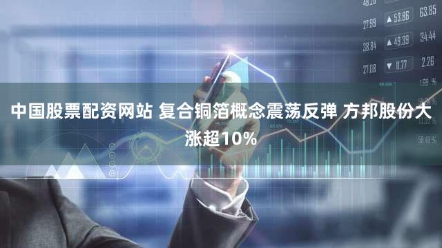 中国股票配资网站 复合铜箔概念震荡反弹 方邦股份大涨超10%