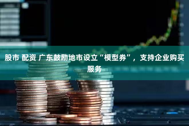 股市 配资 广东鼓励地市设立“模型券”，支持企业购买服务
