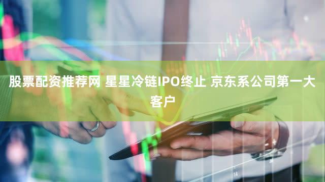 股票配资推荐网 星星冷链IPO终止 京东系公司第一大客户