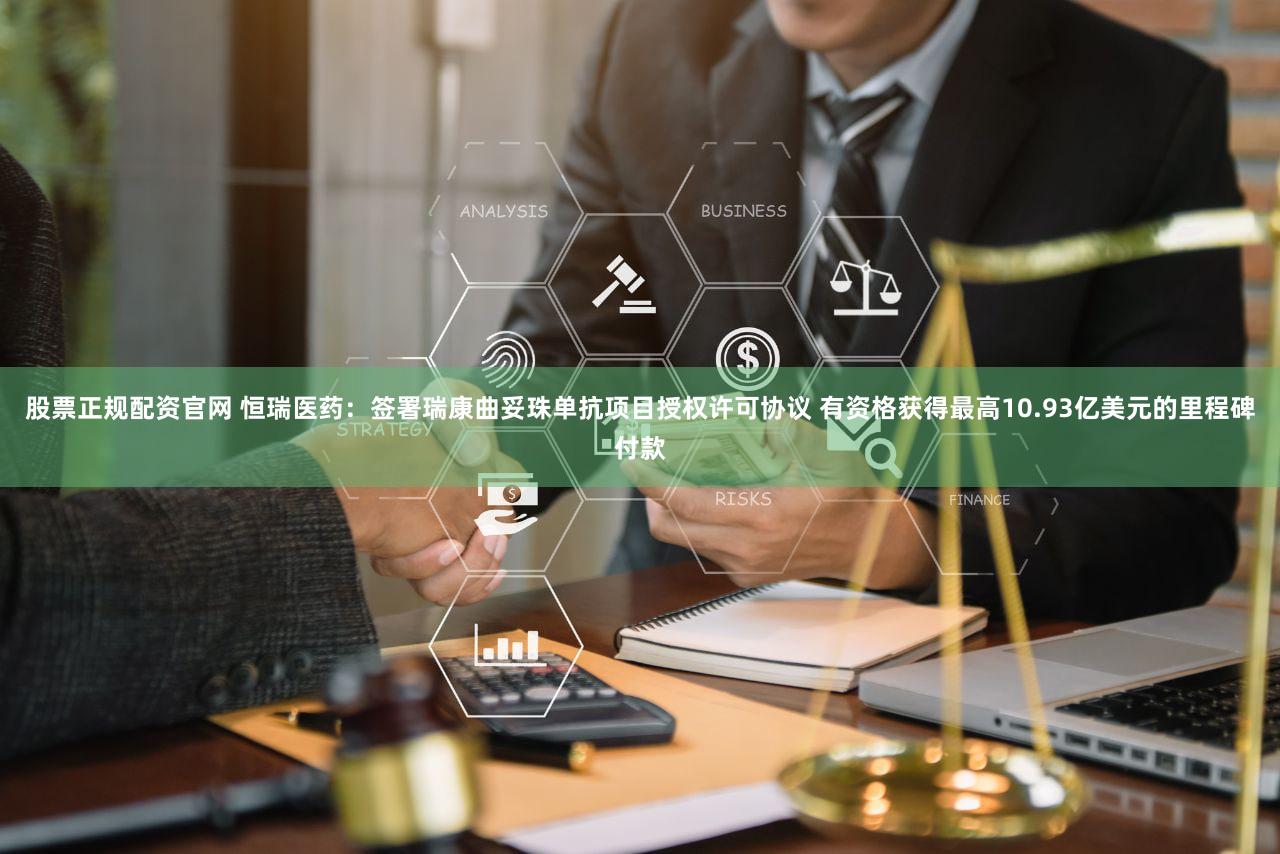 股票正规配资官网 恒瑞医药：签署瑞康曲妥珠单抗项目授权许可协议 有资格获得最高10.93亿美元的里程碑付款