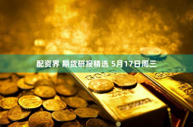 配资界 期货研报精选 5月17日周三