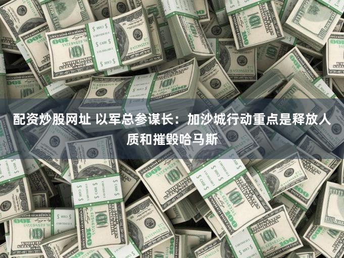 配资炒股网址 以军总参谋长：加沙城行动重点是释放人质和摧毁哈马斯