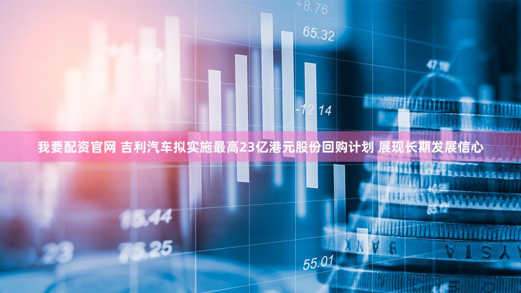 我要配资官网 吉利汽车拟实施最高23亿港元股份回购计划 展现长期发展信心