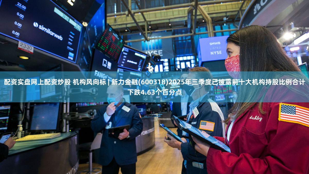 配资实盘网上配资炒股 机构风向标 | 新力金融(600318)2025年三季度已披露前十大机构持股比例合计下跌4.63个百分点
