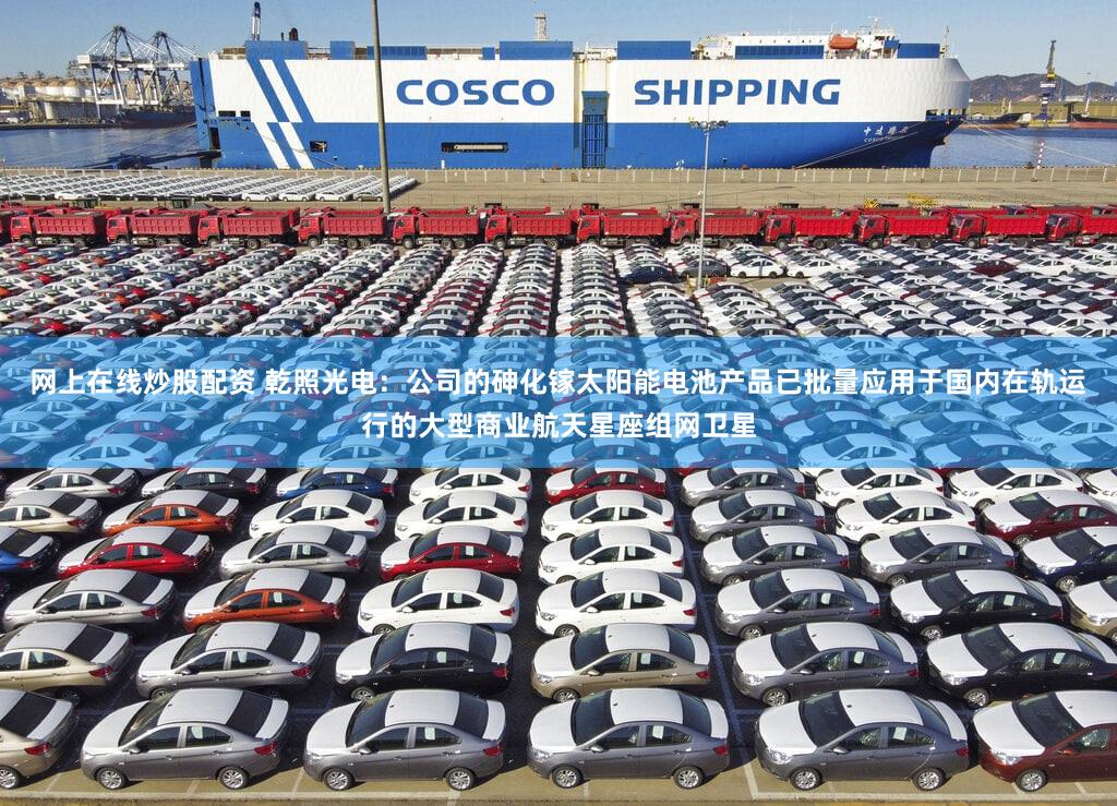 网上在线炒股配资 乾照光电：公司的砷化镓太阳能电池产品已批量应用于国内在轨运行的大型商业航天星座组网卫星