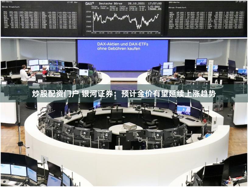 炒股配资门户 银河证券：预计金价有望延续上涨趋势