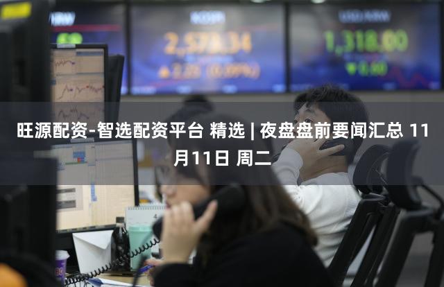 旺源配资-智选配资平台 精选 | 夜盘盘前要闻汇总 11月11日 周二