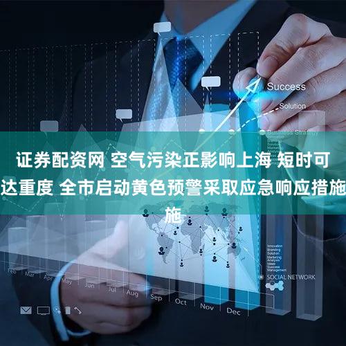 证券配资网 空气污染正影响上海 短时可达重度 全市启动黄色预警采取应急响应措施